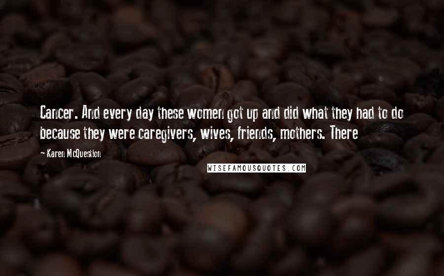 Karen McQuestion Quotes: Cancer. And every day these women got up and did what they had to do because they were caregivers, wives, friends, mothers. There