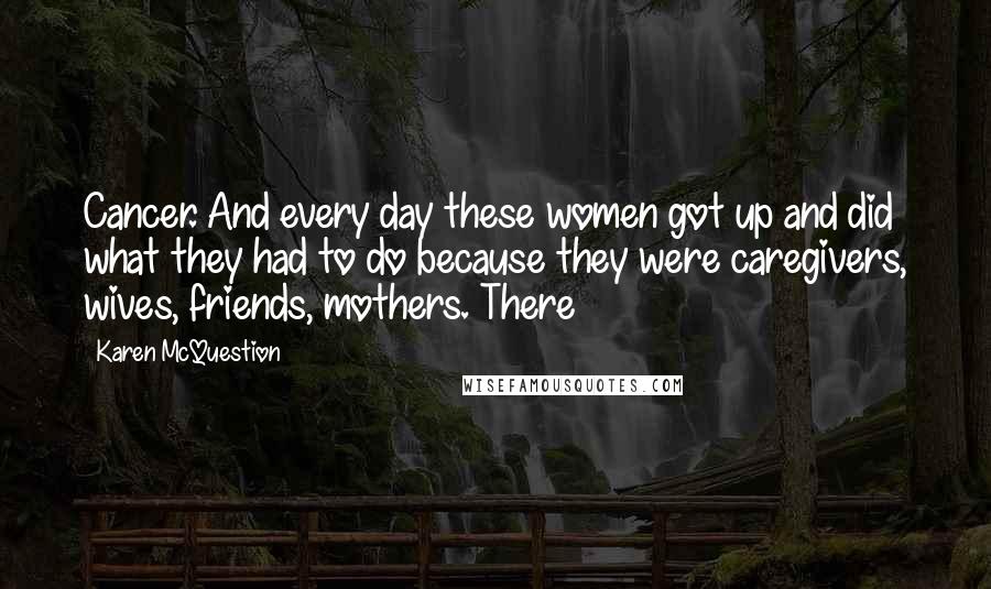 Karen McQuestion Quotes: Cancer. And every day these women got up and did what they had to do because they were caregivers, wives, friends, mothers. There