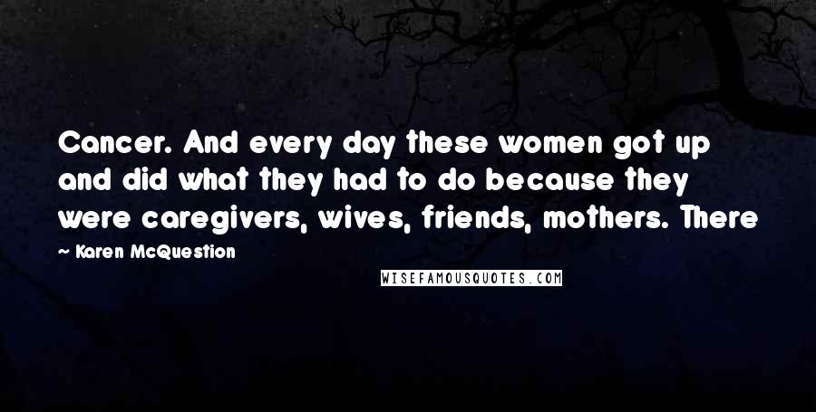 Karen McQuestion Quotes: Cancer. And every day these women got up and did what they had to do because they were caregivers, wives, friends, mothers. There