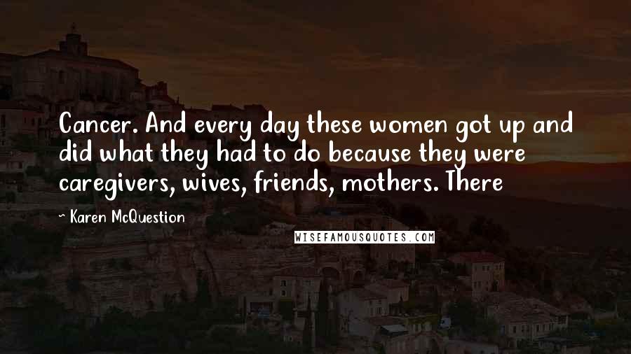 Karen McQuestion Quotes: Cancer. And every day these women got up and did what they had to do because they were caregivers, wives, friends, mothers. There