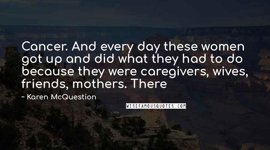 Karen McQuestion Quotes: Cancer. And every day these women got up and did what they had to do because they were caregivers, wives, friends, mothers. There