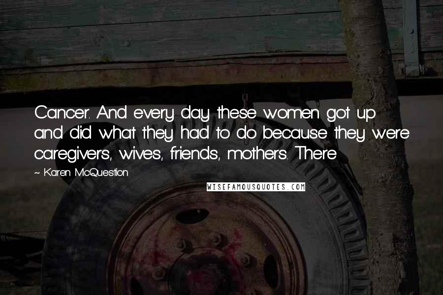 Karen McQuestion Quotes: Cancer. And every day these women got up and did what they had to do because they were caregivers, wives, friends, mothers. There
