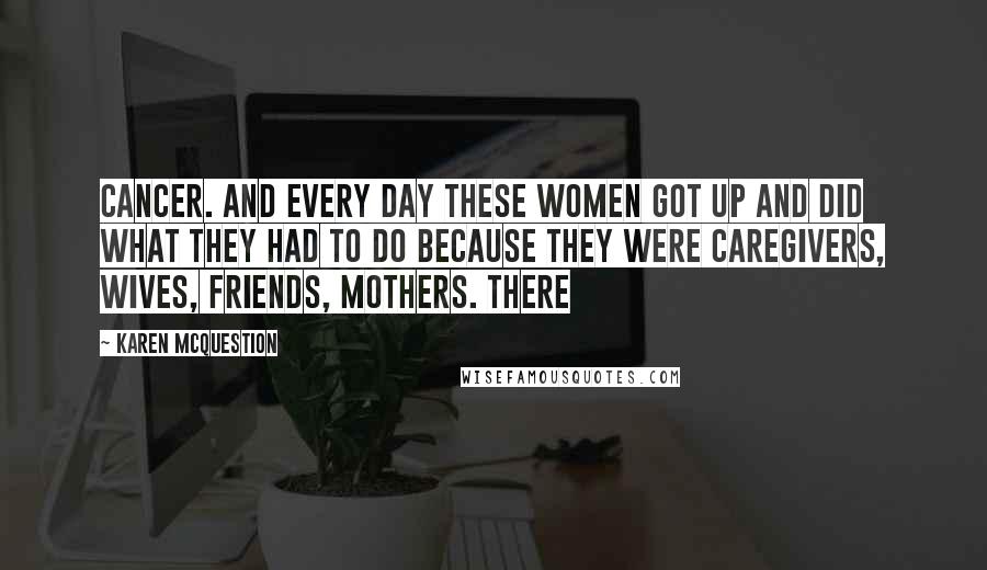 Karen McQuestion Quotes: Cancer. And every day these women got up and did what they had to do because they were caregivers, wives, friends, mothers. There
