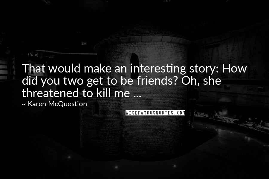 Karen McQuestion Quotes: That would make an interesting story: How did you two get to be friends? Oh, she threatened to kill me ...