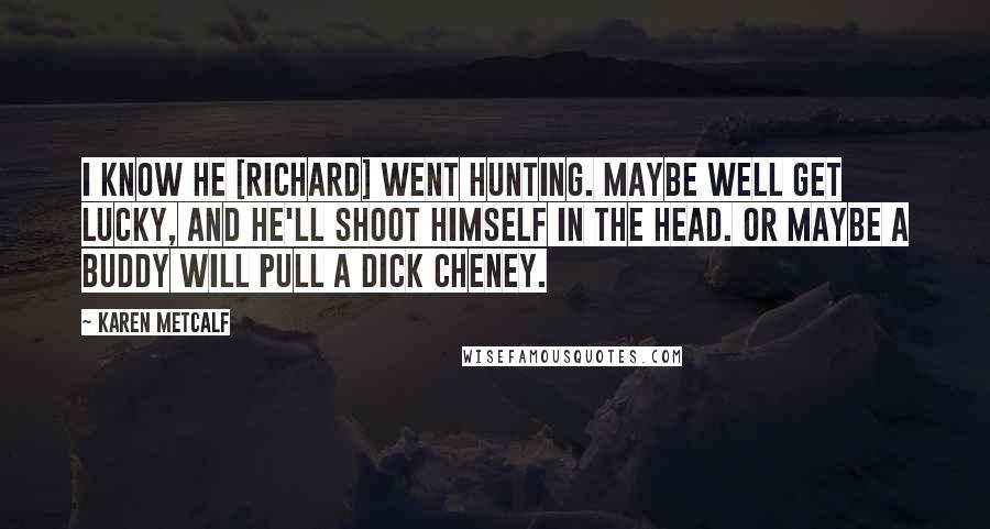Karen Metcalf Quotes: I know he [Richard] went hunting. Maybe well get lucky, and he'll shoot himself in the head. Or maybe a buddy will pull a Dick Cheney.
