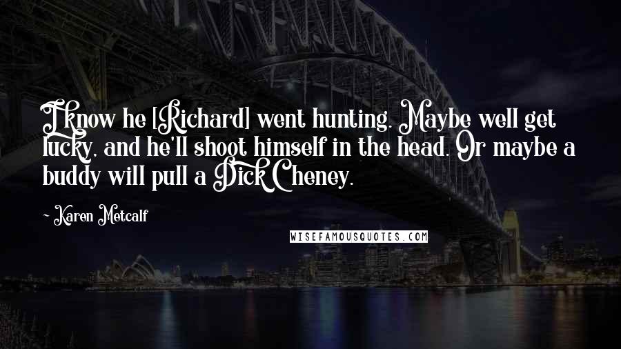Karen Metcalf Quotes: I know he [Richard] went hunting. Maybe well get lucky, and he'll shoot himself in the head. Or maybe a buddy will pull a Dick Cheney.