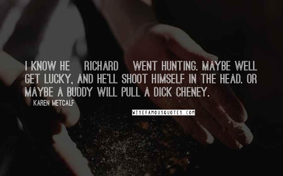 Karen Metcalf Quotes: I know he [Richard] went hunting. Maybe well get lucky, and he'll shoot himself in the head. Or maybe a buddy will pull a Dick Cheney.
