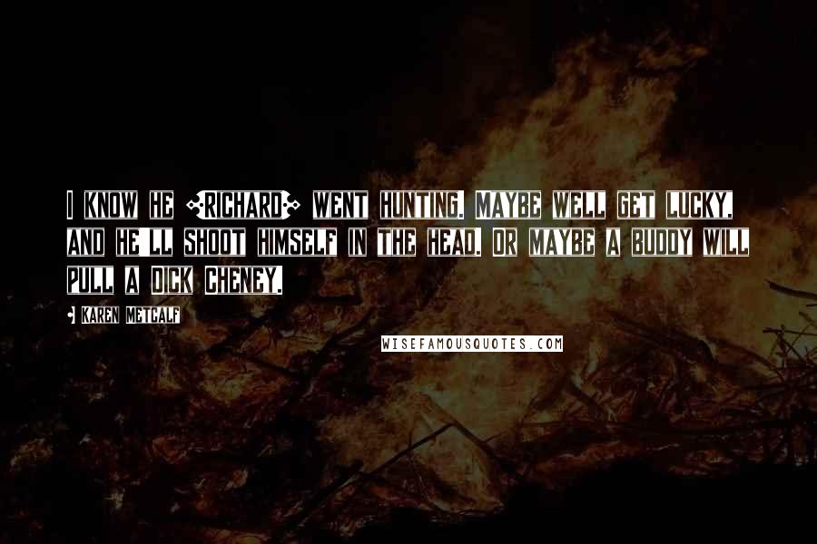 Karen Metcalf Quotes: I know he [Richard] went hunting. Maybe well get lucky, and he'll shoot himself in the head. Or maybe a buddy will pull a Dick Cheney.
