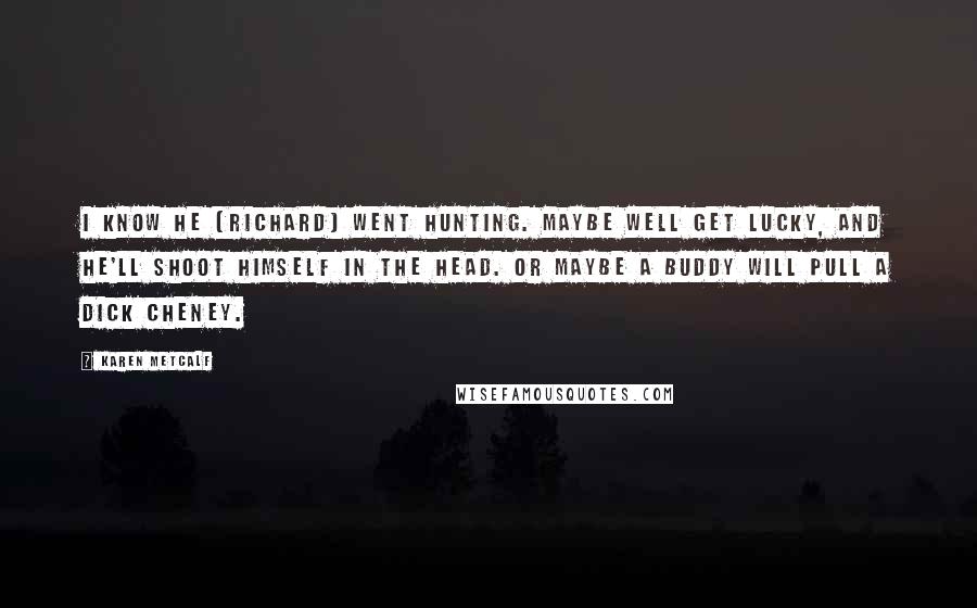 Karen Metcalf Quotes: I know he [Richard] went hunting. Maybe well get lucky, and he'll shoot himself in the head. Or maybe a buddy will pull a Dick Cheney.