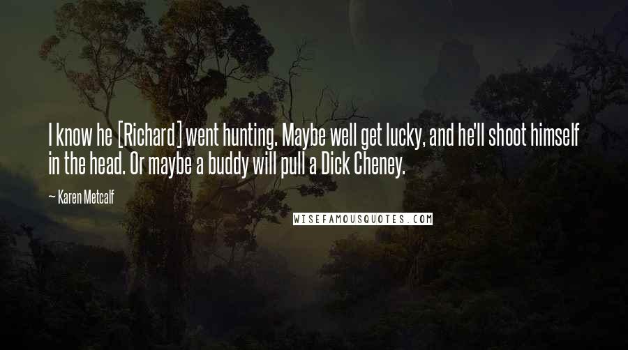 Karen Metcalf Quotes: I know he [Richard] went hunting. Maybe well get lucky, and he'll shoot himself in the head. Or maybe a buddy will pull a Dick Cheney.
