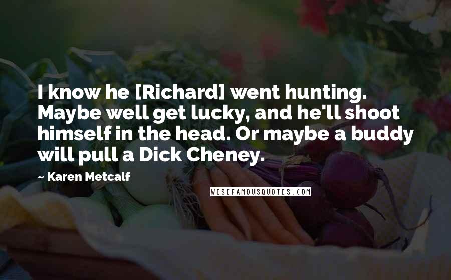 Karen Metcalf Quotes: I know he [Richard] went hunting. Maybe well get lucky, and he'll shoot himself in the head. Or maybe a buddy will pull a Dick Cheney.