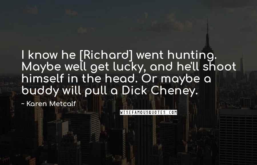 Karen Metcalf Quotes: I know he [Richard] went hunting. Maybe well get lucky, and he'll shoot himself in the head. Or maybe a buddy will pull a Dick Cheney.