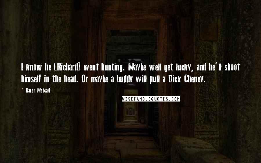 Karen Metcalf Quotes: I know he [Richard] went hunting. Maybe well get lucky, and he'll shoot himself in the head. Or maybe a buddy will pull a Dick Cheney.
