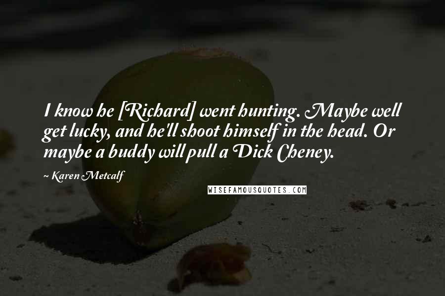 Karen Metcalf Quotes: I know he [Richard] went hunting. Maybe well get lucky, and he'll shoot himself in the head. Or maybe a buddy will pull a Dick Cheney.