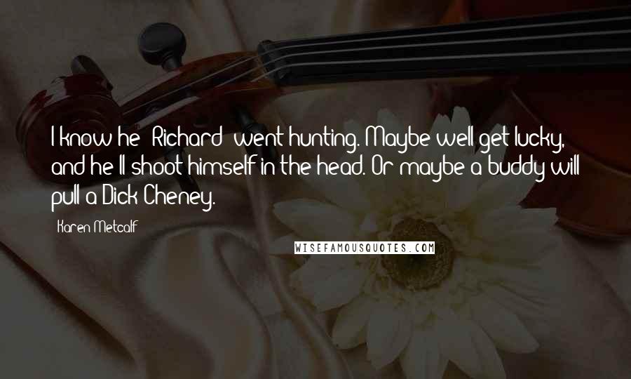 Karen Metcalf Quotes: I know he [Richard] went hunting. Maybe well get lucky, and he'll shoot himself in the head. Or maybe a buddy will pull a Dick Cheney.
