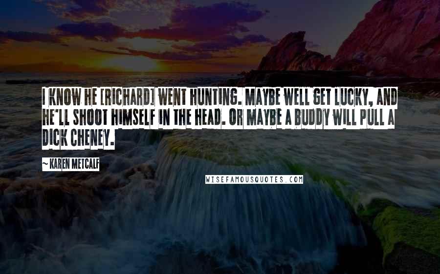 Karen Metcalf Quotes: I know he [Richard] went hunting. Maybe well get lucky, and he'll shoot himself in the head. Or maybe a buddy will pull a Dick Cheney.