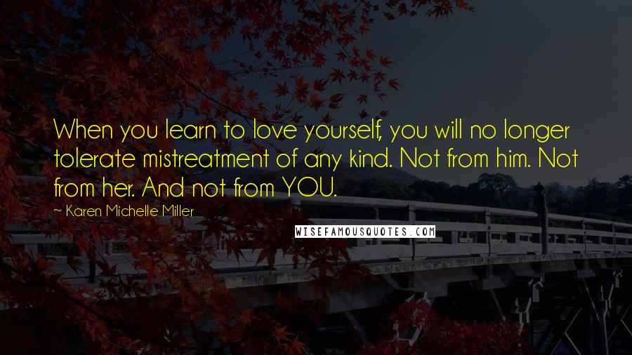 Karen Michelle Miller Quotes: When you learn to love yourself, you will no longer tolerate mistreatment of any kind. Not from him. Not from her. And not from YOU.