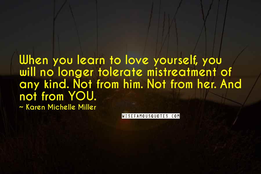 Karen Michelle Miller Quotes: When you learn to love yourself, you will no longer tolerate mistreatment of any kind. Not from him. Not from her. And not from YOU.