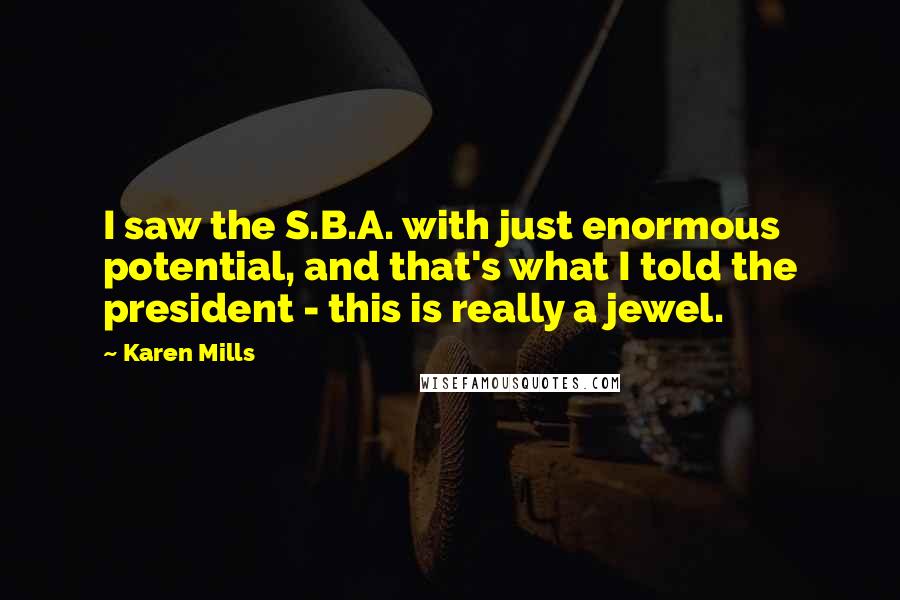 Karen Mills Quotes: I saw the S.B.A. with just enormous potential, and that's what I told the president - this is really a jewel.