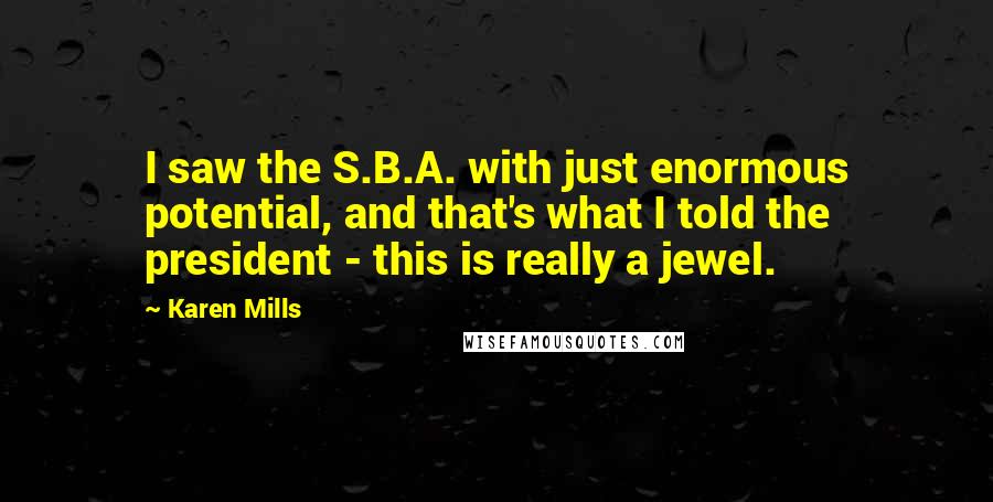 Karen Mills Quotes: I saw the S.B.A. with just enormous potential, and that's what I told the president - this is really a jewel.