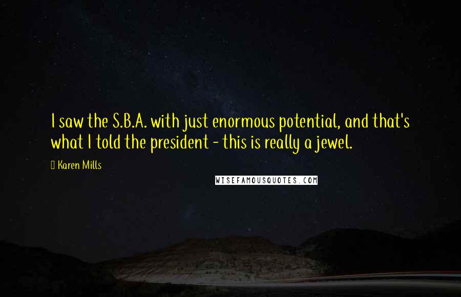 Karen Mills Quotes: I saw the S.B.A. with just enormous potential, and that's what I told the president - this is really a jewel.