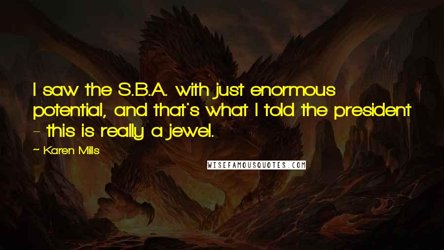 Karen Mills Quotes: I saw the S.B.A. with just enormous potential, and that's what I told the president - this is really a jewel.