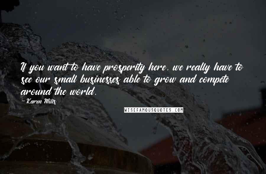 Karen Mills Quotes: If you want to have prosperity here, we really have to see our small businesses able to grow and compete around the world.