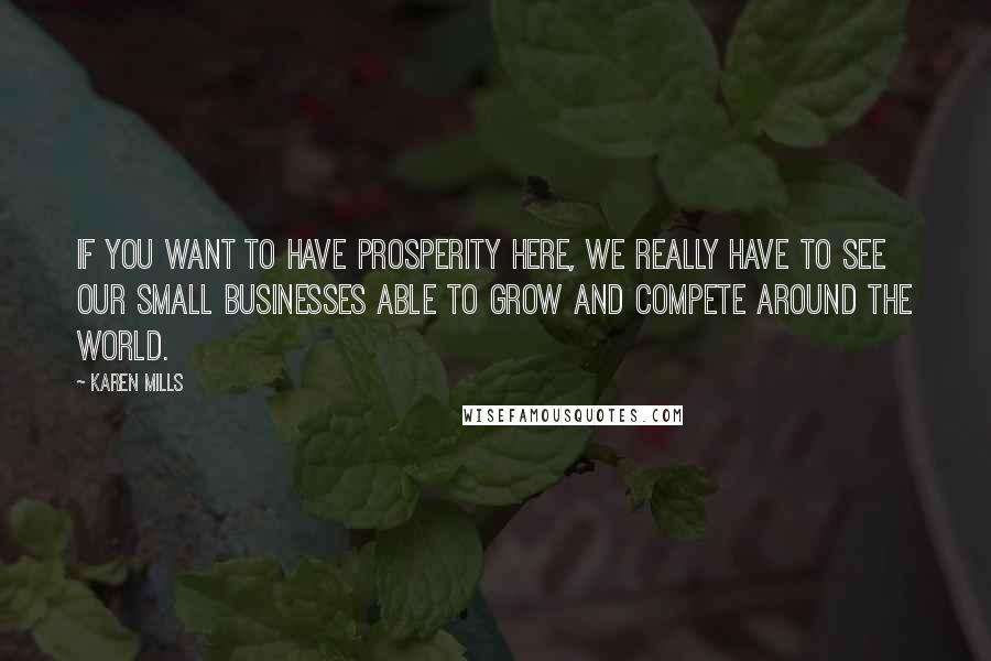 Karen Mills Quotes: If you want to have prosperity here, we really have to see our small businesses able to grow and compete around the world.