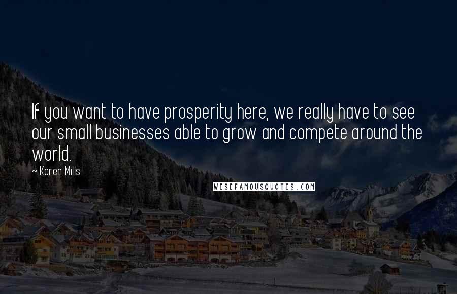 Karen Mills Quotes: If you want to have prosperity here, we really have to see our small businesses able to grow and compete around the world.