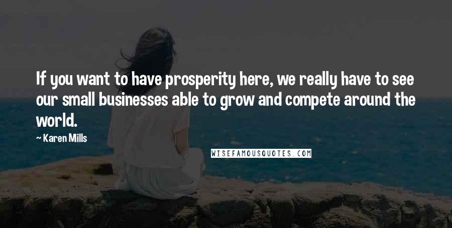 Karen Mills Quotes: If you want to have prosperity here, we really have to see our small businesses able to grow and compete around the world.