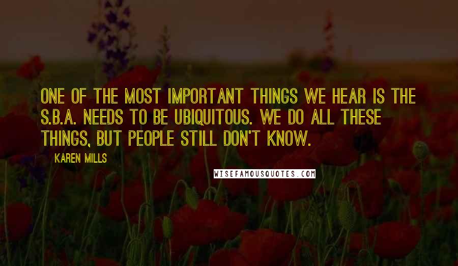 Karen Mills Quotes: One of the most important things we hear is the S.B.A. needs to be ubiquitous. We do all these things, but people still don't know.