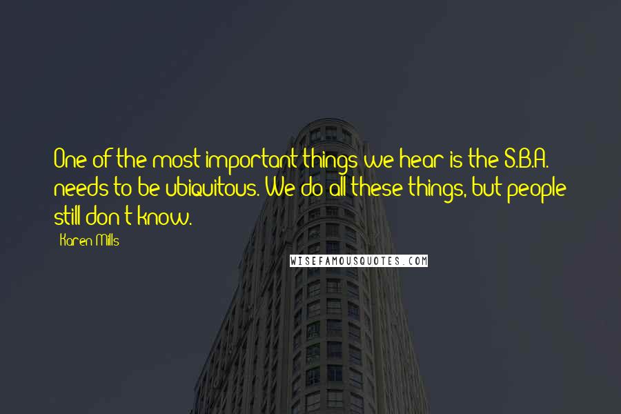 Karen Mills Quotes: One of the most important things we hear is the S.B.A. needs to be ubiquitous. We do all these things, but people still don't know.