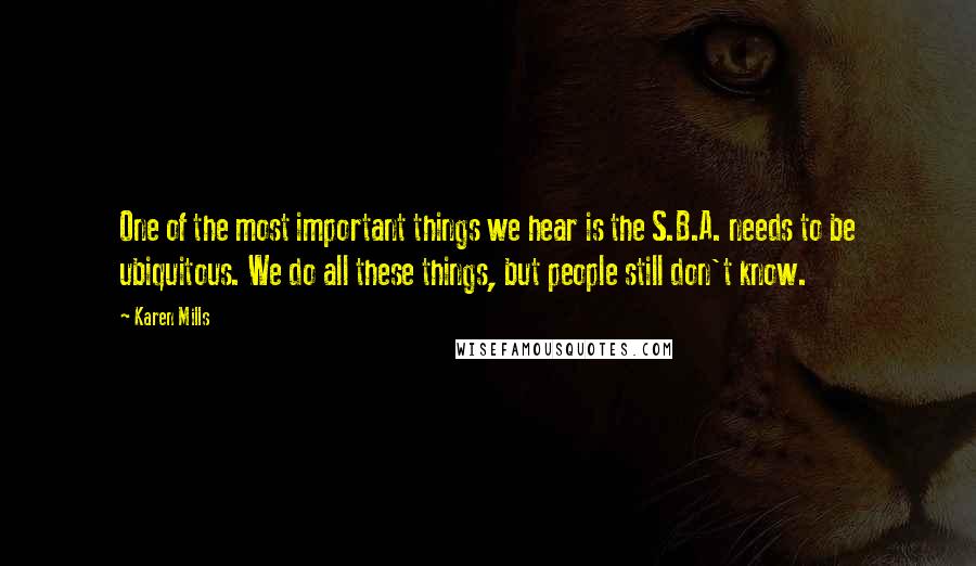 Karen Mills Quotes: One of the most important things we hear is the S.B.A. needs to be ubiquitous. We do all these things, but people still don't know.