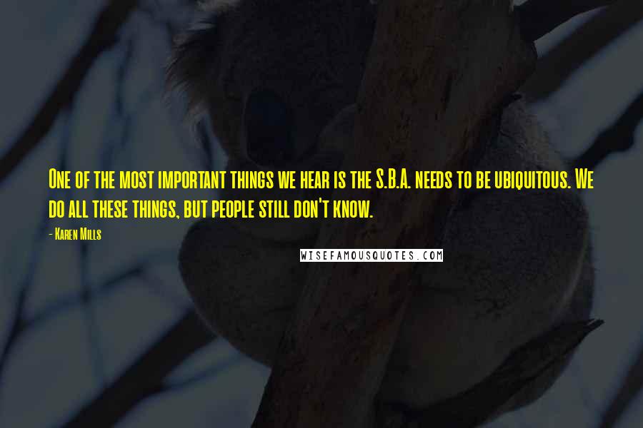 Karen Mills Quotes: One of the most important things we hear is the S.B.A. needs to be ubiquitous. We do all these things, but people still don't know.