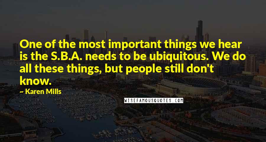 Karen Mills Quotes: One of the most important things we hear is the S.B.A. needs to be ubiquitous. We do all these things, but people still don't know.