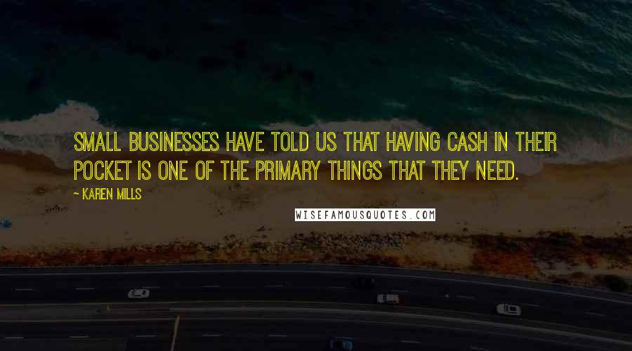 Karen Mills Quotes: Small businesses have told us that having cash in their pocket is one of the primary things that they need.