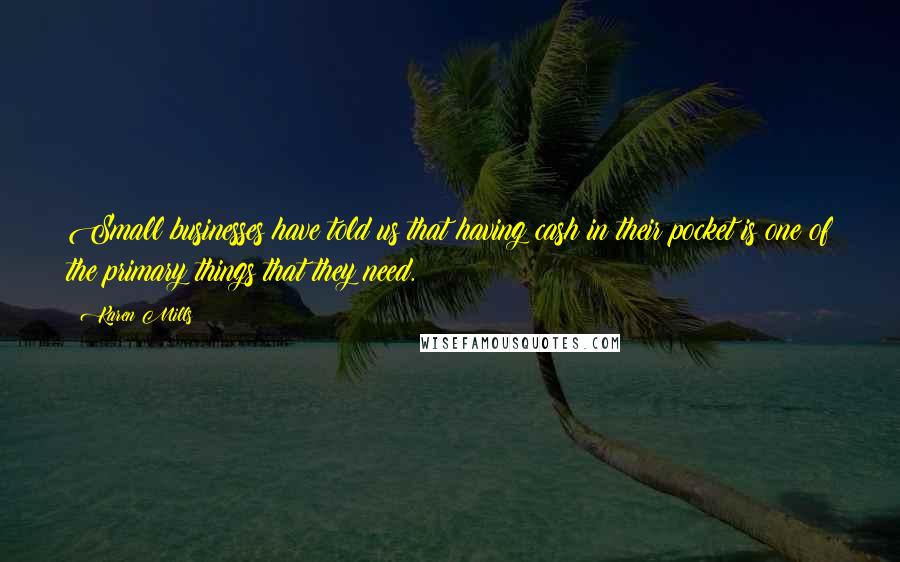 Karen Mills Quotes: Small businesses have told us that having cash in their pocket is one of the primary things that they need.