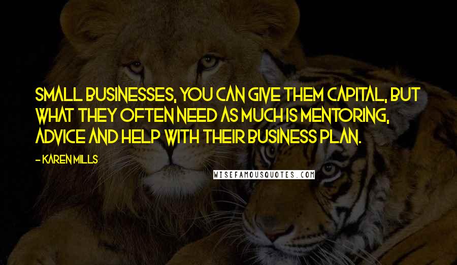 Karen Mills Quotes: Small businesses, you can give them capital, but what they often need as much is mentoring, advice and help with their business plan.