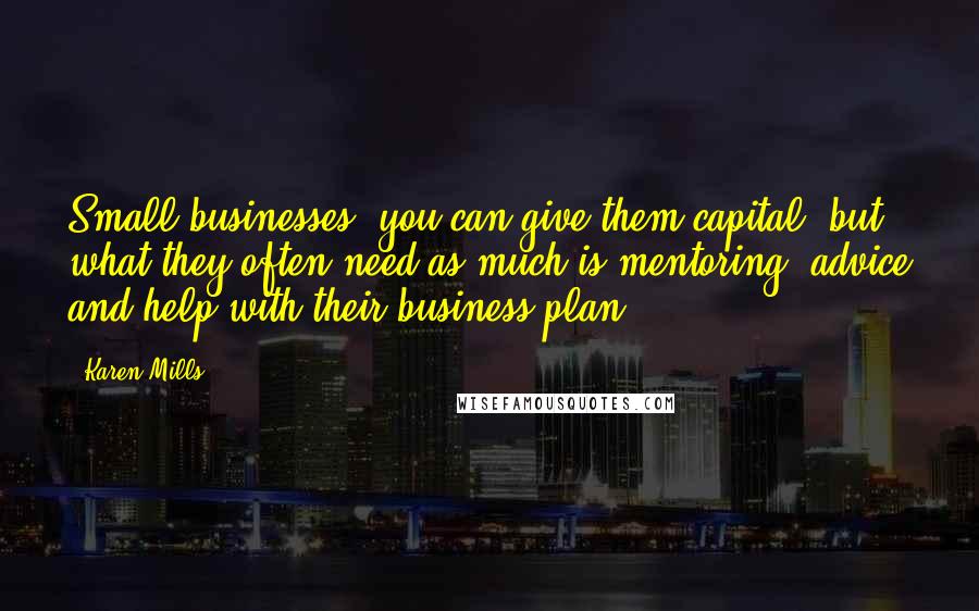 Karen Mills Quotes: Small businesses, you can give them capital, but what they often need as much is mentoring, advice and help with their business plan.