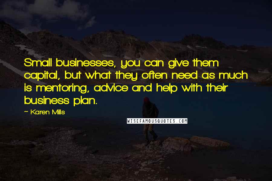 Karen Mills Quotes: Small businesses, you can give them capital, but what they often need as much is mentoring, advice and help with their business plan.