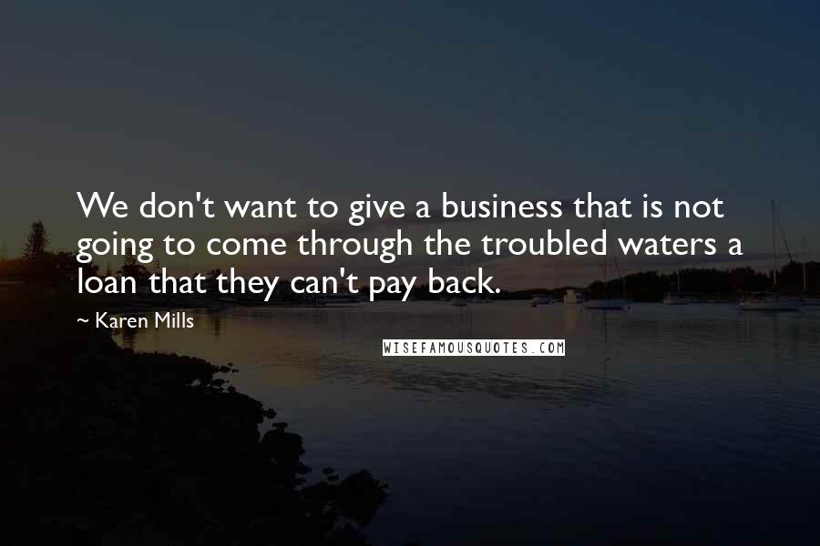 Karen Mills Quotes: We don't want to give a business that is not going to come through the troubled waters a loan that they can't pay back.