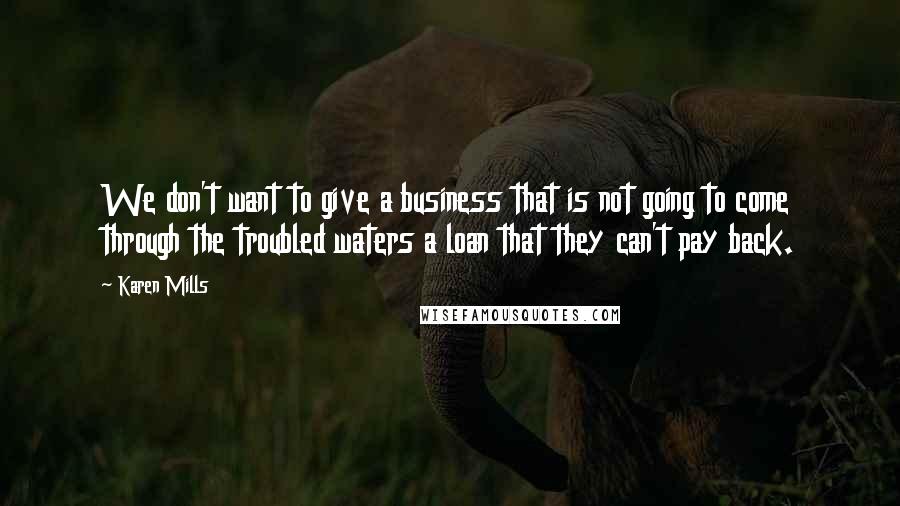 Karen Mills Quotes: We don't want to give a business that is not going to come through the troubled waters a loan that they can't pay back.