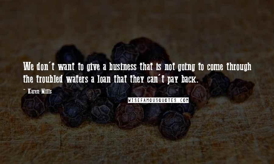 Karen Mills Quotes: We don't want to give a business that is not going to come through the troubled waters a loan that they can't pay back.
