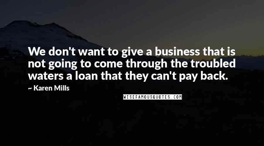 Karen Mills Quotes: We don't want to give a business that is not going to come through the troubled waters a loan that they can't pay back.