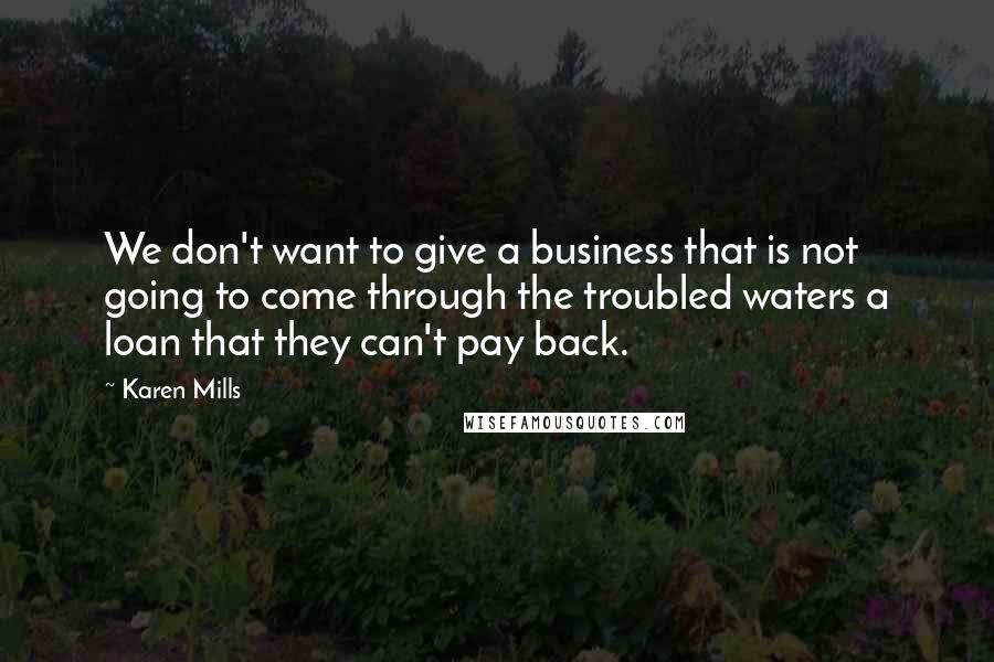 Karen Mills Quotes: We don't want to give a business that is not going to come through the troubled waters a loan that they can't pay back.
