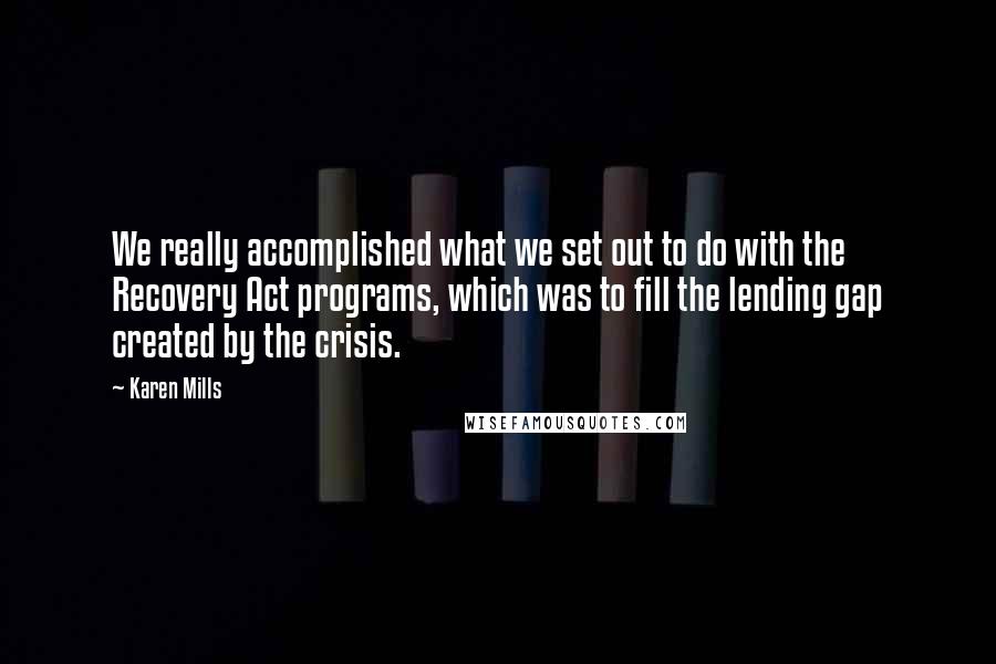 Karen Mills Quotes: We really accomplished what we set out to do with the Recovery Act programs, which was to fill the lending gap created by the crisis.
