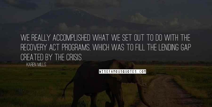 Karen Mills Quotes: We really accomplished what we set out to do with the Recovery Act programs, which was to fill the lending gap created by the crisis.