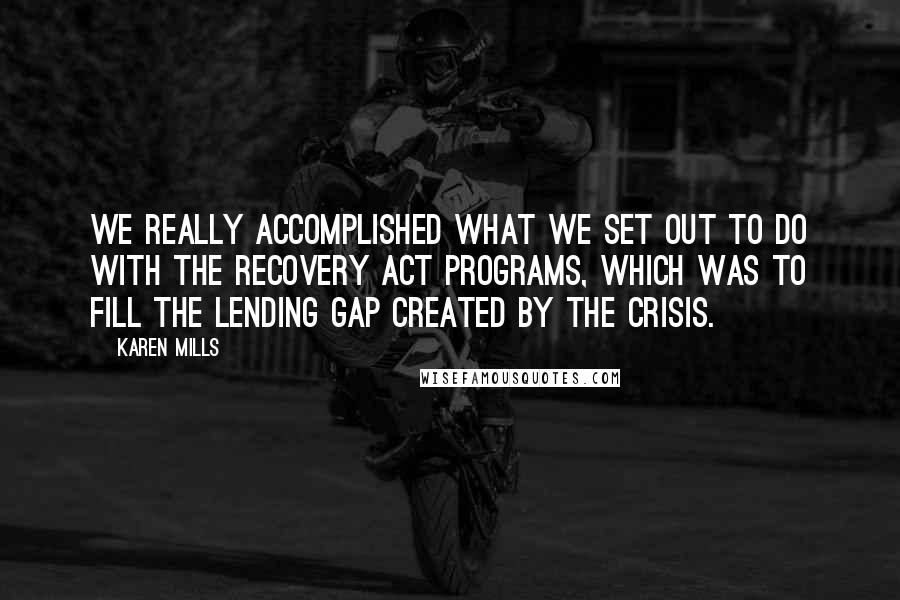 Karen Mills Quotes: We really accomplished what we set out to do with the Recovery Act programs, which was to fill the lending gap created by the crisis.