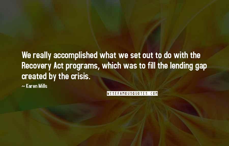 Karen Mills Quotes: We really accomplished what we set out to do with the Recovery Act programs, which was to fill the lending gap created by the crisis.