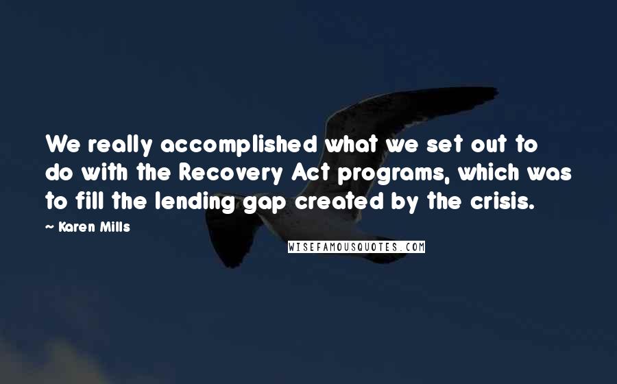 Karen Mills Quotes: We really accomplished what we set out to do with the Recovery Act programs, which was to fill the lending gap created by the crisis.